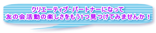 クリエーティブ・パートナーになって 友の会活動の楽しさをもう1つ見つけてみませんか！